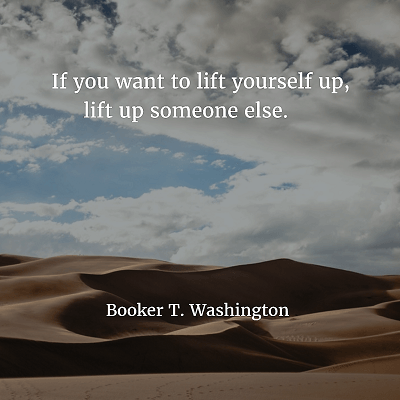 Booker T. Washington If you want to lift yourself up, lift up someone else